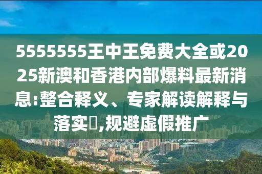 5555555王中王免费大全或2025新澳和香港内部爆料最新消息:整合释义、专家解读解释与落实,规避虚假推广