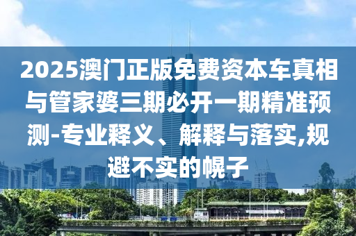2025澳门正版免费资本车真相与管家婆三期必开一期精准预测-专业释义、解释与落实,规避不实的幌子