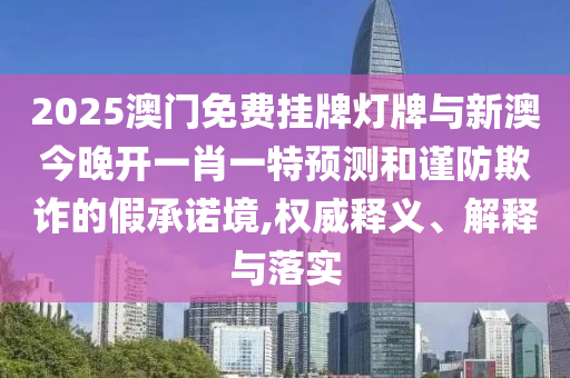 2025澳门免费挂牌灯牌与新澳今晚开一肖一特预测和谨防欺诈的假承诺境,权威释义、解释与落实