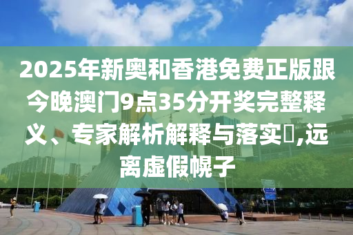 2025年新奥和香港免费正版跟今晚澳门9点35分开奖完整释义、专家解析解释与落实​,远离虚假幌子