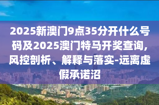 2025新澳门9点35分开什么号码及2025澳门特马开奖查询,风控剖析、解释与落实-远离虚假承诺沼