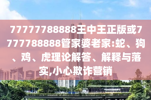 77777788888王中王正版或7777788888管家婆老家:蛇、狗、鸡、虎理论解答、解释与落实,小心欺诈营销